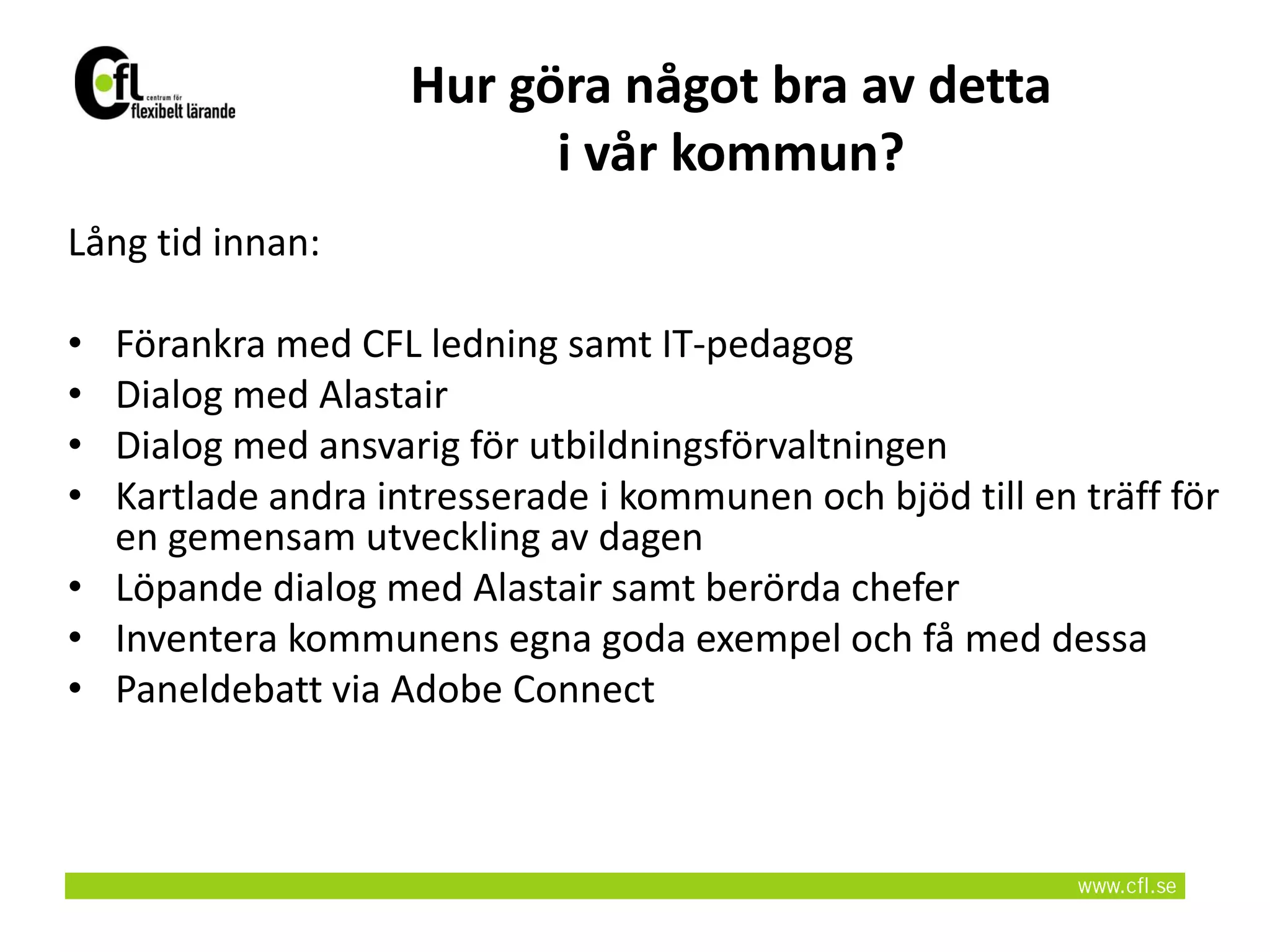 Hur göra något bra av detta
                         i vår kommun?
Lång tid innan:

• Förankra med CFL ledning samt IT-pedagog
• Dialog med Alastair
• Dialog med ansvarig för utbildningsförvaltningen
• Kartlade andra intresserade i kommunen och bjöd till en träff för
  en gemensam utveckling av dagen
• Löpande dialog med Alastair samt berörda chefer
• Inventera kommunens egna goda exempel och få med dessa
• Paneldebatt via Adobe Connect
 