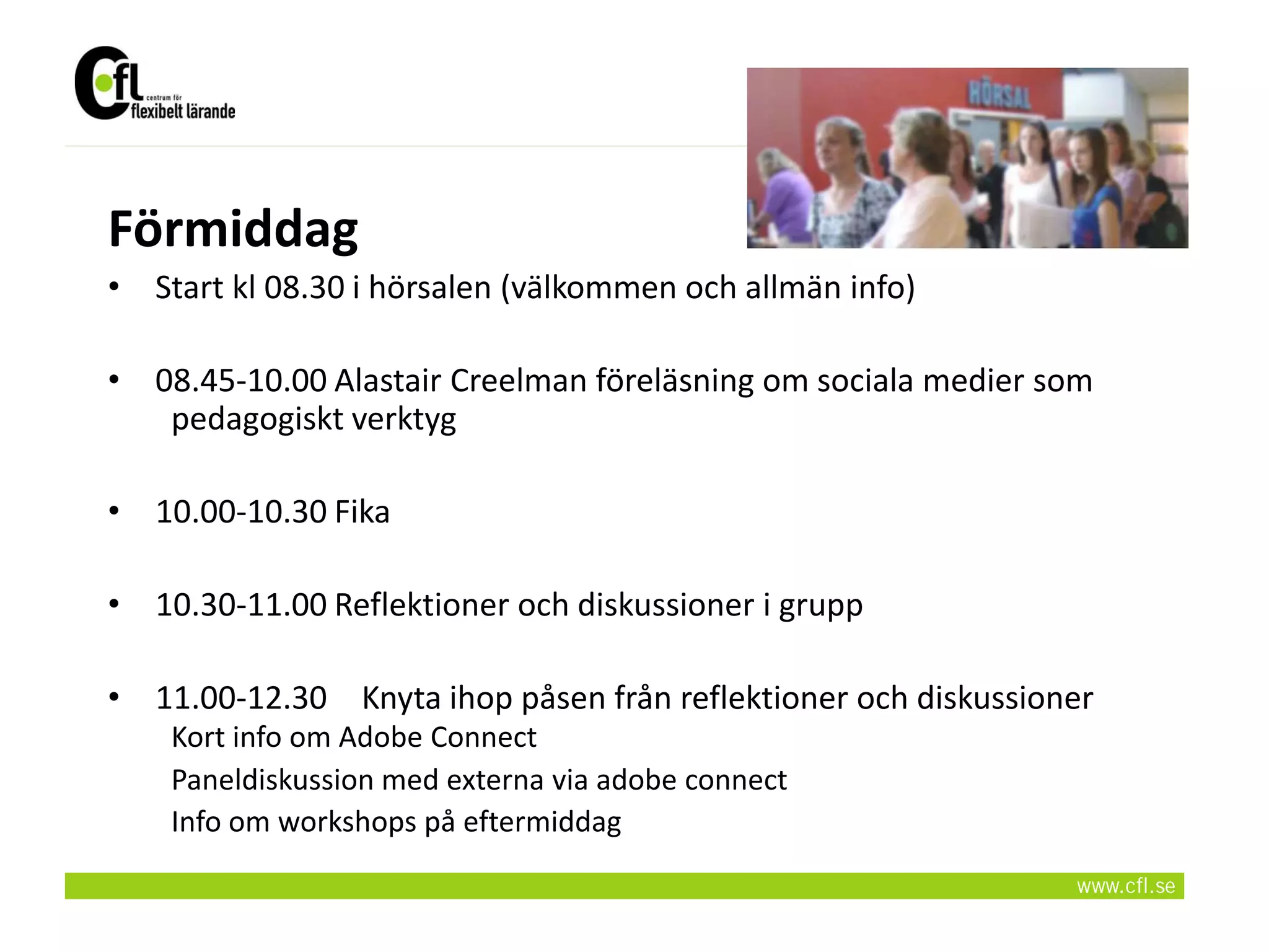 Förmiddag
• Start kl 08.30 i hörsalen (välkommen och allmän info)

• 08.45-10.00 Alastair Creelman föreläsning om sociala medier som
   pedagogiskt verktyg

• 10.00-10.30 Fika

• 10.30-11.00 Reflektioner och diskussioner i grupp

• 11.00-12.30 Knyta ihop påsen från reflektioner och diskussioner
    Kort info om Adobe Connect
    Paneldiskussion med externa via adobe connect
    Info om workshops på eftermiddag
 