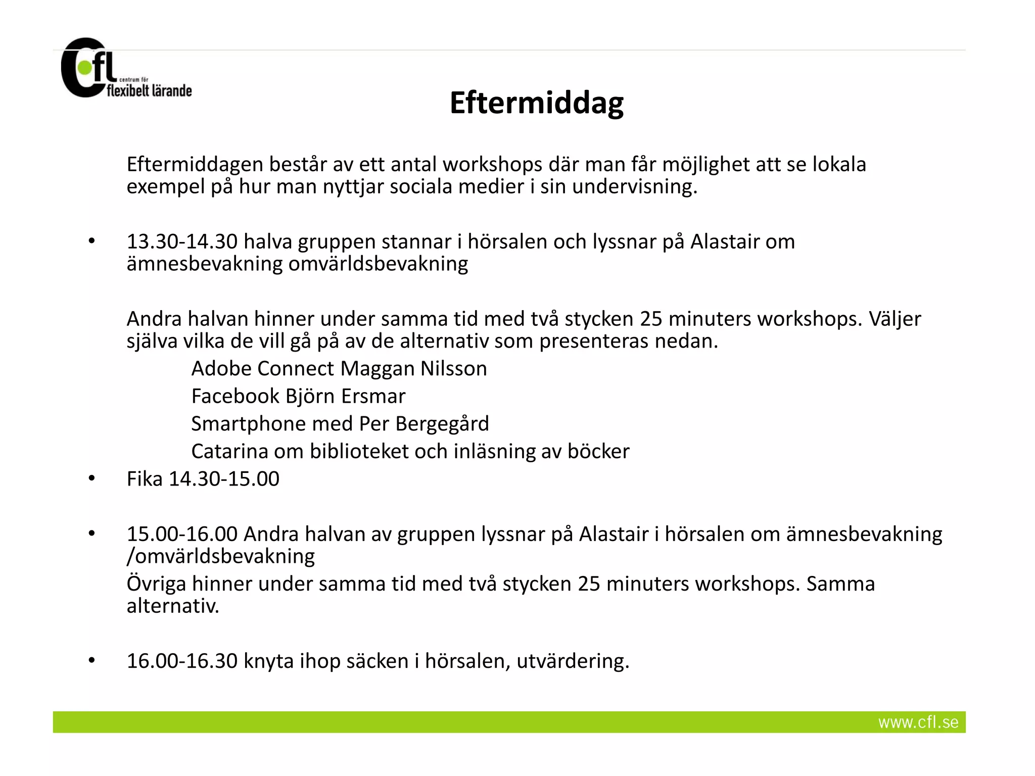 Eftermiddag
    Eftermiddagen består av ett antal workshops där man får möjlighet att se lokala
    exempel på hur man nyttjar sociala medier i sin undervisning.

•   13.30-14.30 halva gruppen stannar i hörsalen och lyssnar på Alastair om
    ämnesbevakning omvärldsbevakning

    Andra halvan hinner under samma tid med två stycken 25 minuters workshops. Väljer
    själva vilka de vill gå på av de alternativ som presenteras nedan.
            Adobe Connect Maggan Nilsson
            Facebook Björn Ersmar
            Smartphone med Per Bergegård
            Catarina om biblioteket och inläsning av böcker
•   Fika 14.30-15.00

•   15.00-16.00 Andra halvan av gruppen lyssnar på Alastair i hörsalen om ämnesbevakning
    /omvärldsbevakning
    Övriga hinner under samma tid med två stycken 25 minuters workshops. Samma
    alternativ.

•   16.00-16.30 knyta ihop säcken i hörsalen, utvärdering.
 