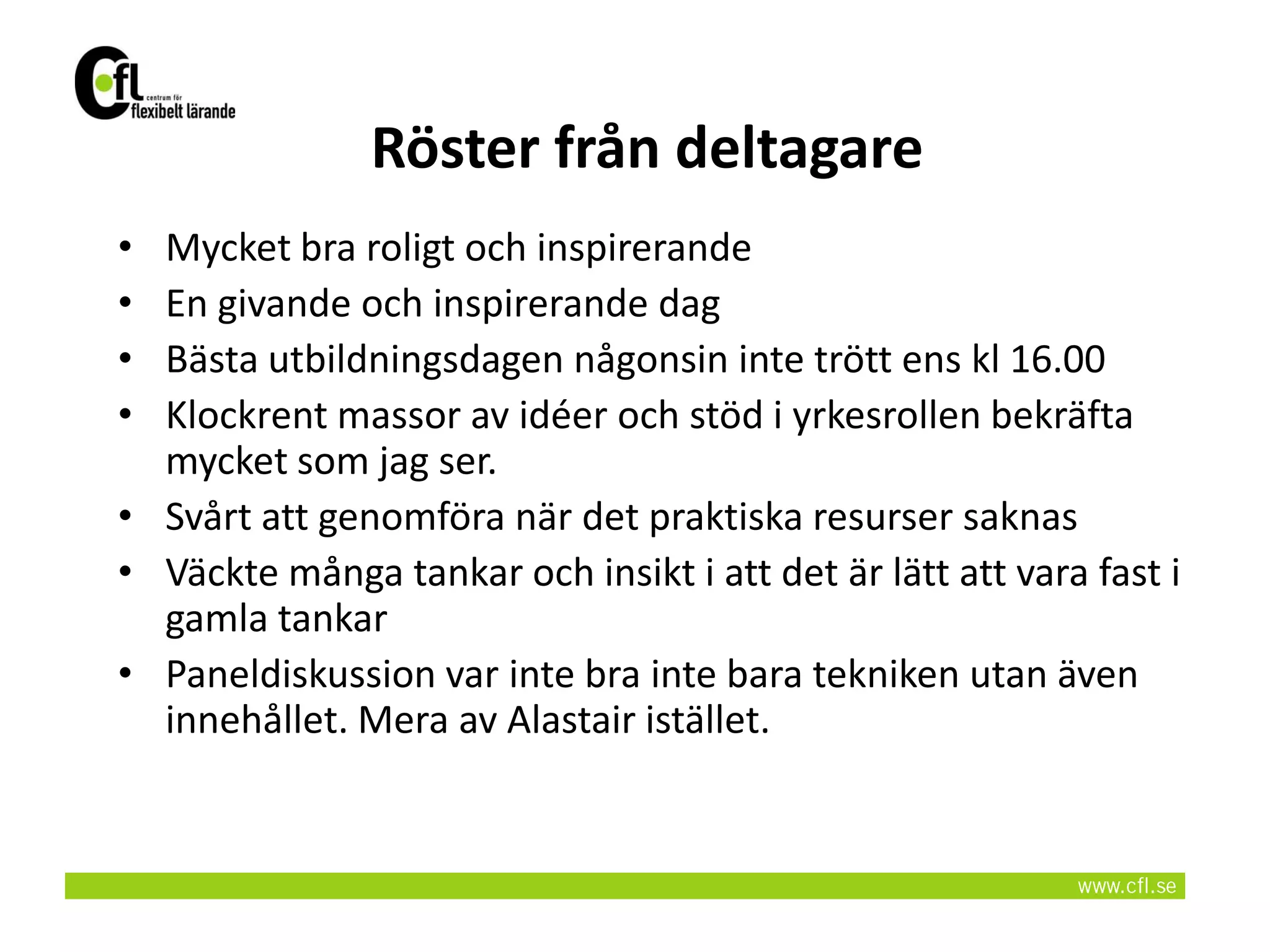 Röster från deltagare
• Mycket bra roligt och inspirerande
• En givande och inspirerande dag
• Bästa utbildningsdagen någonsin inte trött ens kl 16.00
• Klockrent massor av idéer och stöd i yrkesrollen bekräfta
  mycket som jag ser.
• Svårt att genomföra när det praktiska resurser saknas
• Väckte många tankar och insikt i att det är lätt att vara fast i
  gamla tankar
• Paneldiskussion var inte bra inte bara tekniken utan även
  innehållet. Mera av Alastair istället.
 