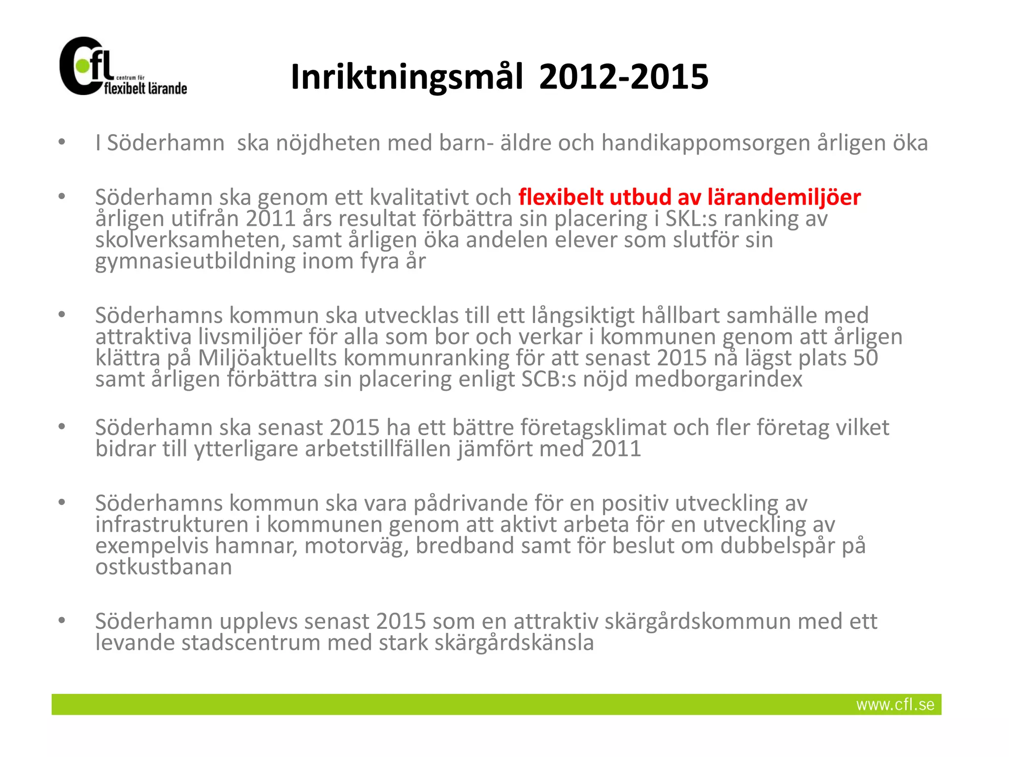 Inriktningsmål 2012-2015
•   I Söderhamn ska nöjdheten med barn- äldre och handikappomsorgen årligen öka

•   Söderhamn ska genom ett kvalitativt och flexibelt utbud av lärandemiljöer
    årligen utifrån 2011 års resultat förbättra sin placering i SKL:s ranking av
    skolverksamheten, samt årligen öka andelen elever som slutför sin
    gymnasieutbildning inom fyra år

•   Söderhamns kommun ska utvecklas till ett långsiktigt hållbart samhälle med
    attraktiva livsmiljöer för alla som bor och verkar i kommunen genom att årligen
    klättra på Miljöaktuellts kommunranking för att senast 2015 nå lägst plats 50
    samt årligen förbättra sin placering enligt SCB:s nöjd medborgarindex
•   Söderhamn ska senast 2015 ha ett bättre företagsklimat och fler företag vilket
    bidrar till ytterligare arbetstillfällen jämfört med 2011

•   Söderhamns kommun ska vara pådrivande för en positiv utveckling av
    infrastrukturen i kommunen genom att aktivt arbeta för en utveckling av
    exempelvis hamnar, motorväg, bredband samt för beslut om dubbelspår på
    ostkustbanan

•   Söderhamn upplevs senast 2015 som en attraktiv skärgårdskommun med ett
    levande stadscentrum med stark skärgårdskänsla
 