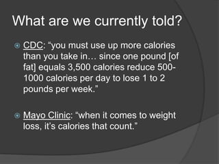 What are we currently told?
   CDC: ―you must use up more calories
    than you take in… since one pound [of
    fat] equals 3,500 calories reduce 500-
    1000 calories per day to lose 1 to 2
    pounds per week.‖

   Mayo Clinic: ―when it comes to weight
    loss, it’s calories that count.‖
 