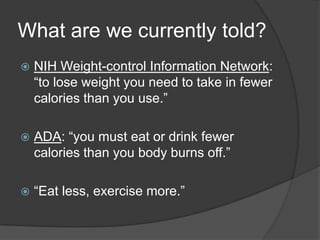 What are we currently told?
   NIH Weight-control Information Network:
    ―to lose weight you need to take in fewer
    calories than you use.‖

   ADA: ―you must eat or drink fewer
    calories than you body burns off.‖

   ―Eat less, exercise more.‖
 
