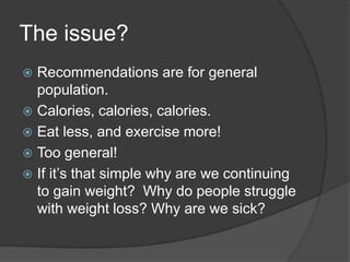 The issue?
 Recommendations are for general
  population.
 Calories, calories, calories.
 Eat less, and exercise more!
 Too general!
 If it’s that simple why are we continuing
  to gain weight? Why do people struggle
  with weight loss? Why are we sick?
 