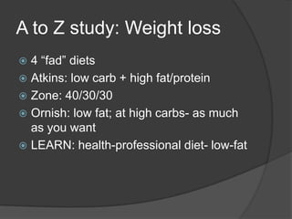 A to Z study: Weight loss
 4 ―fad‖ diets
 Atkins: low carb + high fat/protein
 Zone: 40/30/30
 Ornish: low fat; at high carbs- as much
  as you want
 LEARN: health-professional diet- low-fat
 