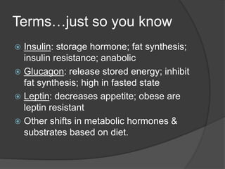 Terms…just so you know
 Insulin: storage hormone; fat synthesis;
  insulin resistance; anabolic
 Glucagon: release stored energy; inhibit
  fat synthesis; high in fasted state
 Leptin: decreases appetite; obese are
  leptin resistant
 Other shifts in metabolic hormones &
  substrates based on diet.
 
