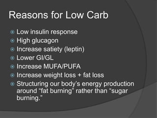 Reasons for Low Carb
 Low insulin response
 High glucagon
 Increase satiety (leptin)
 Lower GI/GL
 Increase MUFA/PUFA
 Increase weight loss + fat loss
 Structuring our body’s energy production
  around ―fat burning‖ rather than ―sugar
  burning.‖
 