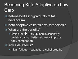 Becoming Keto Adaptive on Low
Carb
 Ketone bodies: byproducts of fat
  metabolism
 Keto adaptive vs ketosis vs ketoacidosis
 What are the benefits?
     Brain fuel,  ROS,  insulin sensitivity,
     protein sparing, better recovery, improve
     body composition
   Any side effects?
     Initial: fatigue, headache, alcohol breathe
 