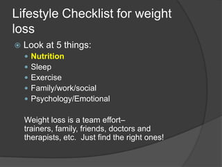 Lifestyle Checklist for weight
loss
   Look at 5 things:
       Nutrition
       Sleep
       Exercise
       Family/work/social
       Psychology/Emotional

    Weight loss is a team effort–
    trainers, family, friends, doctors and
    therapists, etc. Just find the right ones!
 