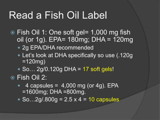 Read a Fish Oil Label
   Fish Oil 1: One soft gel= 1,000 mg fish
    oil (or 1g). EPA= 180mg; DHA = 120mg
     2g EPA/DHA recommended
     Let’s look at DHA specifically so use (.120g
      =120mg)
     So… 2g/0.120g DHA = 17 soft gels!
   Fish Oil 2:
     4 capsules = 4,000 mg (or 4g). EPA
      =1600mg; DHA =800mg.
     So…2g/.800g = 2.5 x 4 = 10 capsules
 