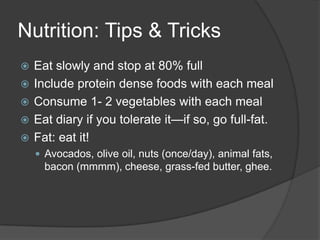 Nutrition: Tips & Tricks
   Eat slowly and stop at 80% full
   Include protein dense foods with each meal
   Consume 1- 2 vegetables with each meal
   Eat diary if you tolerate it—if so, go full-fat.
   Fat: eat it!
     Avocados, olive oil, nuts (once/day), animal fats,
      bacon (mmmm), cheese, grass-fed butter, ghee.
 