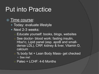 Put into Practice
   Time course:
     Today: evaluate lifestyle
     Next 2-3 weeks:
      ○ Educate yourself: books, blogs, websites
      ○ See doctor- blood work: fasting insulin,
        Hba1c, Lipid panel (esp. apoB and small-
        dense LDL), CRP, kidney & liver, Vitamin D,
        calcium
      ○ % body fat + Lean Body Mass- get checked
         See me!
      ○ Paleo + LCHF: 4-6 Months
 