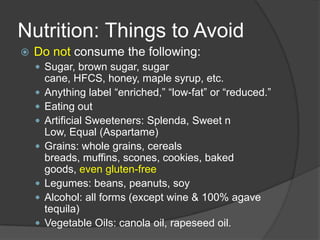 Nutrition: Things to Avoid
   Do not consume the following:
     Sugar, brown sugar, sugar
        cane, HFCS, honey, maple syrup, etc.
       Anything label ―enriched,‖ ―low-fat‖ or ―reduced.‖
       Eating out
       Artificial Sweeteners: Splenda, Sweet n
        Low, Equal (Aspartame)
       Grains: whole grains, cereals
        breads, muffins, scones, cookies, baked
        goods, even gluten-free
       Legumes: beans, peanuts, soy
       Alcohol: all forms (except wine & 100% agave
        tequila)
       Vegetable Oils: canola oil, rapeseed oil.
 