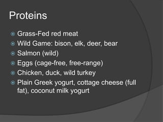 Proteins
 Grass-Fed red meat
 Wild Game: bison, elk, deer, bear
 Salmon (wild)
 Eggs (cage-free, free-range)
 Chicken, duck, wild turkey
 Plain Greek yogurt, cottage cheese (full
  fat), coconut milk yogurt
 
