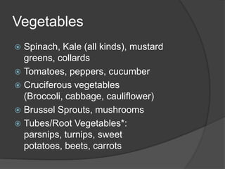 Vegetables
 Spinach, Kale (all kinds), mustard
  greens, collards
 Tomatoes, peppers, cucumber
 Cruciferous vegetables
  (Broccoli, cabbage, cauliflower)
 Brussel Sprouts, mushrooms
 Tubes/Root Vegetables*:
  parsnips, turnips, sweet
  potatoes, beets, carrots
 