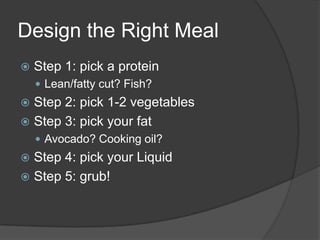 Design the Right Meal
   Step 1: pick a protein
     Lean/fatty cut? Fish?
 Step 2: pick 1-2 vegetables
 Step 3: pick your fat
     Avocado? Cooking oil?
 Step 4: pick your Liquid
 Step 5: grub!
 