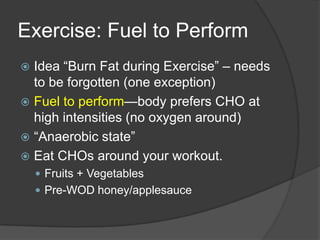 Exercise: Fuel to Perform
 Idea ―Burn Fat during Exercise‖ – needs
  to be forgotten (one exception)
 Fuel to perform—body prefers CHO at
  high intensities (no oxygen around)
 ―Anaerobic state‖
 Eat CHOs around your workout.
     Fruits + Vegetables
     Pre-WOD honey/applesauce
 