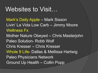 Websites to Visit…
Mark’s Daily Apple – Mark Sisson
Livin’ La Vida Low Carb – Jimmy Moore
Wellness Fx
Mother Nature Obeyed – Chris Masterjohn
Paleo Solution- Robb Wolf
Chris Kresser – Chris Kresser
Whole 9 Life- Dallas & Mellissa Hartwig
Paleo Physicians Network
Ground Up Health – Collin Popp
 