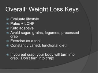 Overall: Weight Loss Keys
 Evaluate lifestyle
 Paleo + LCHF
 Keto adaptive
 Avoid sugar, grains, legumes, processed
  crap
 Exercise as a tool
 Constantly varied, functional diet!

   If you eat crap, your body will turn into
    crap. Don’t turn into crap!
 