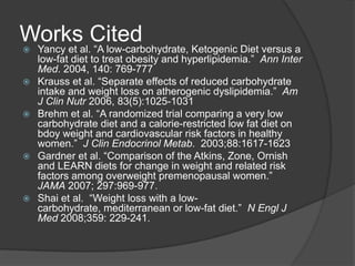 Worksal.Cited
Yancy et ―A low-carbohydrate, Ketogenic Diet versus a
    low-fat diet to treat obesity and hyperlipidemia.‖ Ann Inter
    Med. 2004, 140: 769-777
   Krauss et al. ―Separate effects of reduced carbohydrate
    intake and weight loss on atherogenic dyslipidemia.‖ Am
    J Clin Nutr 2006, 83(5):1025-1031
   Brehm et al. ―A randomized trial comparing a very low
    carbohydrate diet and a calorie-restricted low fat diet on
    bdoy weight and cardiovascular risk factors in healthy
    women.‖ J Clin Endocrinol Metab. 2003;88:1617-1623
   Gardner et al. ―Comparison of the Atkins, Zone, Ornish
    and LEARN diets for change in weight and related risk
    factors among overweight premenopausal women.‖
    JAMA 2007; 297:969-977.
   Shai et al. ―Weight loss with a low-
    carbohydrate, mediterranean or low-fat diet.‖ N Engl J
    Med 2008;359: 229-241.
 