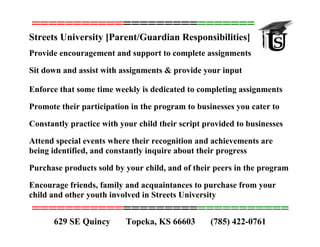 ===============================
Streets University [Parent/Guardian Responsibilities]
Provide encouragement and support to complete assignments
Sit down and assist with assignments & provide your input
Enforce that some time weekly is dedicated to completing assignments
Promote their participation in the program to businesses you cater to
Constantly practice with your child their script provided to businesses
Attend special events where their recognition and achievements are
being identified, and constantly inquire about their progress
Purchase products sold by your child, and of their peers in the program
Encourage friends, family and acquaintances to purchase from your
child and other youth involved in Streets University
===============================
(785) 422-0761629 SE Quincy Topeka, KS 66603
 