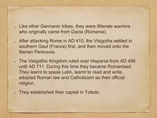Like other Germanic tribes, they were illiterate warriors
who originally came from Dacia (Romania).
After attacking Rome in AD 410, the Visigoths settled in
southern Gaul (France) first, and then moved onto the
Iberian Peninsula.
The Visigothic Kingdom ruled over Hispania from AD 456
until AD 711. During this time they became Romanised.
They learnt to speak Latin, learnt to read and write,
adopted Roman law and Catholicism as their official
religion.
They established their capital in Toledo.
 