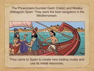 They came to Spain to create new trading routes and
use its metal resources.
The Phoenicians founded Gadir (Cádiz) and Malaka
(Málaga)in Spain. They were the best navigators in the
Mediterranean.
 