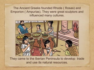 They came to the Iberian Peninsula to develop trade
and use its natural resources.
The Ancient Greeks founded Rhode ( Rosas) and
Emporion ( Ampurias). They were great sculptors and
influenced many cultures.
 