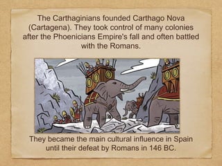 They became the main cultural influence in Spain
until their defeat by Romans in 146 BC.
The Carthaginians founded Carthago Nova
(Cartagena). They took control of many colonies
after the Phoenicians Empire's fall and often battled
with the Romans.
 
