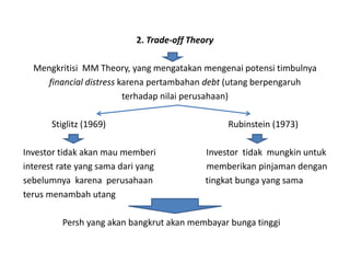 2. Trade-off Theory

  Mengkritisi MM Theory, yang mengatakan mengenai potensi timbulnya
     financial distress karena pertambahan debt (utang berpengaruh
                         terhadap nilai perusahaan)

       Stiglitz (1969)                            Rubinstein (1973)

Investor tidak akan mau memberi              Investor tidak mungkin untuk
interest rate yang sama dari yang            memberikan pinjaman dengan
sebelumnya karena perusahaan                 tingkat bunga yang sama
terus menambah utang

         Persh yang akan bangkrut akan membayar bunga tinggi
 