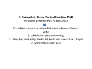 3. Pecking Order Theory (Gordon Donaldson, 1961)
              melakukan penelitian thd 176 perusahaan

    Perusahaan mempunyai urutan dalam melakukan pembiayaan,
                               yaitu:
                 1. Laba ditahan (retained earning)
2. Utang kpd pihak ketiga dlm bentuk kredit atau menerbitkan obligasi
                    3. Menerbitkan saham baru
 