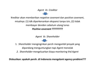 Agent Vs Creditor

 Kreditor akan memberikan negative covenant dan positive covenant,
    misalnya: (1) tdk diperkenankan ekspansi tanpa izin, (2) tidak
               membayar deviden sebelum utang lunas
                     Positive covenant ?????????

                      Agent Vs Shareholder

     1. Shareholder menginginkan persh mengambil proyek yang
           dipandang menguntungkan tapi Agent menolak
      2. Shareholder mengeluarkan biaya monitoring thd Agent

Diskusikan: apakah persh. di Indonesia mengalami agency problem???
 