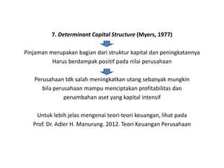 7. Determinant Capital Structure (Myers, 1977)

Pinjaman merupakan bagian dari struktur kapital dan peningkatannya
          Harus berdampak positif pada nilai perusahaan

   Perusahaan tdk salah meningkatkan utang sebanyak mungkin
      bila perusahaan mampu menciptakan profitabilitas dan
               penambahan aset yang kapital intensif

    Untuk lebih jelas mengenai teori-teori keuangan, lihat pada
   Prof. Dr. Adler H. Manurung. 2012. Teori Keuangan Perusahaan
 