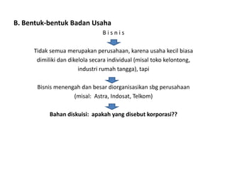 B. Bentuk-bentuk Badan Usaha
                                Bisnis

     Tidak semua merupakan perusahaan, karena usaha kecil biasa
      dimiliki dan dikelola secara individual (misal toko kelontong,
                       industri rumah tangga), tapi

      Bisnis menengah dan besar diorganisasikan sbg perusahaan
                   (misal: Astra, Indosat, Telkom)

           Bahan diskuisi: apakah yang disebut korporasi??
 