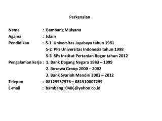 Perkenalan

Nama             : Bambang Mulyana
Agama            : Islam
Pendidikan       : S-1 Universitas Jayabaya tahun 1981
                   S-2 PPs Universitas Indonesia tahun 1998
                   S-3 SPs Institut Pertanian Bogor tahun 2012
Pengalaman kerja : 1. Bank Dagang Negara 1983 – 1999
                   2. Bosowa Group 2000 – 2002
                   3. Bank Syariah Mandiri 2003 – 2012
Telepon          : 08129937976 – 081510007299
E-mail           : bambang_0406@yahoo.co.id
 