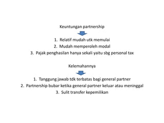 Keuntungan partnership

                 1. Relatif mudah utk memulai
                 2. Mudah memperoleh modal
     3. Pajak penghasilan hanya sekali yaitu sbg personal tax

                         Kelemahannya

       1. Tanggung jawab tdk terbatas bagi general partner
2. Partnership bubar ketika general partner keluar atau meninggal
                  3. Sulit transfer kepemilikan
 