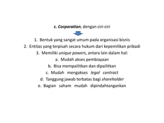 c. Corporation, dengan ciri-ciri

     1. Bentuk yang sangat umum pada organisasi bisnis
2. Entitas yang terpisah secara hukum dari kepemilikan pribadi
       3. Memiliki unique powers, antara lain dalam hal:
                  a. Mudah akses pembiayaan
             b. Bisa mempailitkan dan dipailitkan
            c. Mudah mengakses legal contract
         d. Tanggung jawab terbatas bagi shareholder
        e. Bagian saham mudah dipindahtangankan
 