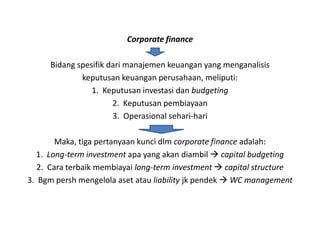 Corporate finance

     Bidang spesifik dari manajemen keuangan yang menganalisis
             keputusan keuangan perusahaan, meliputi:
                1. Keputusan investasi dan budgeting
                      2. Keputusan pembiayaan
                      3. Operasional sehari-hari

        Maka, tiga pertanyaan kunci dlm corporate finance adalah:
  1. Long-term investment apa yang akan diambil  capital budgeting
   2. Cara terbaik membiayai long-term investment  capital structure
3. Bgm persh mengelola aset atau liability jk pendek  WC management
 
