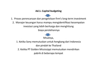 Ad.1. Capital budgeting

1. Proses perencanaan dan pengelolaan firm’s long-term investment
 2. Manajer keuangan harus mampu mengidentifikasi kesempatan
           investasi yang lebih berharga dan menghitung
                         biaya perolehannya

                             Misalnya,
    1. Ketika Sony memutuskan untuk hengkang dari Indonesia
                      dan pindah ke Thailand
     2. Ketika PT Golden Mississippi memutuskan mendirikan
                    pabrik di beberapa tempat
 
