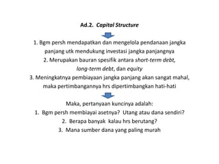 Ad.2. Capital Structure

 1. Bgm persh mendapatkan dan mengelola pendanaan jangka
      panjang utk mendukung investasi jangka panjangnya
     2. Merupakan bauran spesifik antara short-term debt,
                  long-term debt, dan equity
3. Meningkatnya pembiayaan jangka panjang akan sangat mahal,
     maka pertimbangannya hrs dipertimbangkan hati-hati

             Maka, pertanyaan kuncinya adalah:
 1. Bgm persh membiayai asetnya? Utang atau dana sendiri?
           2. Berapa banyak kalau hrs berutang?
         3. Mana sumber dana yang paling murah
 