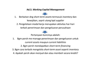 Ad.3. Working Capital Management

  1.      Berkaitan dng short-term assets termasuk inventory dan
                  kewajiban, seprti utang kpd supplier
       2. Pengelolaan modal kerja merupakan aktivitas har-hari
           terkait penerimaan dan pengeluaran perusahaan

                  Pertanyaan kuncinya adalah:
1. Bgm persh me-manage penerimaan dan pengeluaran untuk
            current assets maupun current liabilities
        2. Bgm persh mendapatkan short-term financing
3. Bgm cara terbaik mengelola short-term asset seperti inventory
 4. Apakah persh akan menjual dan atau membeli secara kredit?
 