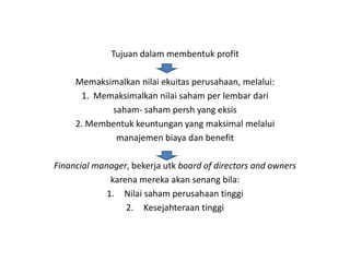 Tujuan dalam membentuk profit

     Memaksimalkan nilai ekuitas perusahaan, melalui:
      1. Memaksimalkan nilai saham per lembar dari
            saham- saham persh yang eksis
     2. Membentuk keuntungan yang maksimal melalui
             manajemen biaya dan benefit

Financial manager, bekerja utk board of directors and owners
              karena mereka akan senang bila:
             1. Nilai saham perusahaan tinggi
                  2. Kesejahteraan tinggi
 