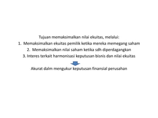 Tujuan memaksimalkan nilai ekuitas, melalui:
1. Memaksimalkan ekuitas pemilik ketika mereka memegang saham
      2. Memaksimalkan nilai saham ketika sdh diperdagangkan
   3. Interes terkait harmonisasi keputusan bisnis dan nilai ekuitas

       Akurat dalm mengukur keputusan finansial perusahan
 