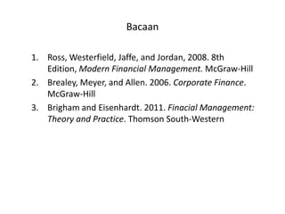 Bacaan

1. Ross, Westerfield, Jaffe, and Jordan, 2008. 8th
   Edition, Modern Financial Management. McGraw-Hill
2. Brealey, Meyer, and Allen. 2006. Corporate Finance.
   McGraw-Hill
3. Brigham and Eisenhardt. 2011. Finacial Management:
   Theory and Practice. Thomson South-Western
 