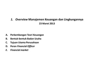 1. Overview Manajemen Keuangan dan Lingkungannya
                            23 Maret 2013



A.   Perkembangan Teori Keuangan
B.   Bentuk-bentuk Badan Usaha
C.   Tujuan Utama Perusahaan
D.   Peran Financial Officer
E.   Financial market
 