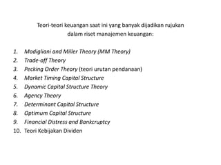 Teori-teori keuangan saat ini yang banyak dijadikan rujukan
                       dalam riset manajemen keuangan:

1.    Modigliani and Miller Theory (MM Theory)
2.    Trade-off Theory
3.    Pecking Order Theory (teori urutan pendanaan)
4.    Market Timing Capital Structure
5.    Dynamic Capital Structure Theory
6.    Agency Theory
7.    Determinant Capital Structure
8.    Optimum Capital Structure
9.    Financial Distress and Bankcruptcy
10.   Teori Kebijakan Dividen
 