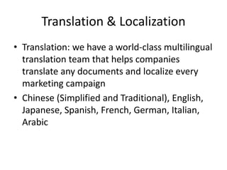 Translation & Localization Translation: we have a world-class multilingual  translation team that helps companies translate any documents and localize every marketing campaign Chinese (Simplified and Traditional), English, Japanese, Spanish, French, German, Italian, Arabic 