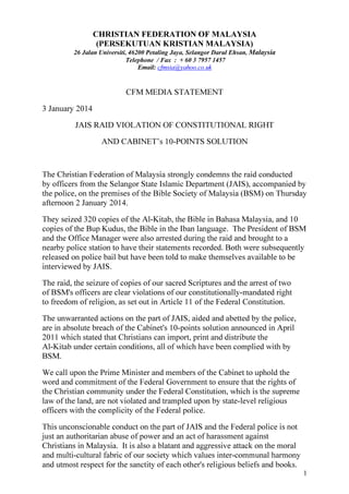 CHRISTIAN FEDERATION OF MALAYSIA
(PERSEKUTUAN KRISTIAN MALAYSIA)
26 Jalan Universiti, 46200 Petaling Jaya, Selangor Darul Ehsan, Malaysia
Telephone / Fax : + 60 3 7957 1457
Email: cfmsia@yahoo.co.uk

CFM MEDIA STATEMENT
3 January 2014
JAIS RAID VIOLATION OF CONSTITUTIONAL RIGHT
AND CABINET’s 10-POINTS SOLUTION

The Christian Federation of Malaysia strongly condemns the raid conducted
by officers from the Selangor State Islamic Department (JAIS), accompanied by
the police, on the premises of the Bible Society of Malaysia (BSM) on Thursday
afternoon 2 January 2014.
They seized 320 copies of the Al-Kitab, the Bible in Bahasa Malaysia, and 10
copies of the Bup Kudus, the Bible in the Iban language. The President of BSM
and the Office Manager were also arrested during the raid and brought to a
nearby police station to have their statements recorded. Both were subsequently
released on police bail but have been told to make themselves available to be
interviewed by JAIS.
The raid, the seizure of copies of our sacred Scriptures and the arrest of two
of BSM's officers are clear violations of our constitutionally-mandated right
to freedom of religion, as set out in Article 11 of the Federal Constitution.
The unwarranted actions on the part of JAIS, aided and abetted by the police,
are in absolute breach of the Cabinet's 10-points solution announced in April
2011 which stated that Christians can import, print and distribute the
Al-Kitab under certain conditions, all of which have been complied with by
BSM.
We call upon the Prime Minister and members of the Cabinet to uphold the
word and commitment of the Federal Government to ensure that the rights of
the Christian community under the Federal Constitution, which is the supreme
law of the land, are not violated and trampled upon by state-level religious
officers with the complicity of the Federal police.
This unconscionable conduct on the part of JAIS and the Federal police is not
just an authoritarian abuse of power and an act of harassment against
Christians in Malaysia. It is also a blatant and aggressive attack on the moral
and multi-cultural fabric of our society which values inter-communal harmony
and utmost respect for the sanctity of each other's religious beliefs and books.
1

 