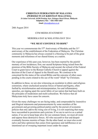 CHRISTIAN FEDERATION OF MALAYSIA 
(PERSEKUTUAN KRISTIAN MALAYSIA) 
26 Jalan Universiti, 46200 Petaling Jaya, Selangor Darul Ehsan, Malaysia 
Telephone / Fax : + 60 3 7957 1457 
Email: cfmsia@yahoo.co.uk 
1 
26th August 2014 
CFM MEDIA STATEMENT 
MERDEKA DAY & MALAYSIA DAY 2014 
“WE MUST CONTINUE TO HOPE” 
This year we commemorate the 57th Anniversary of Merdeka and the 51st 
anniversary of the establishment of the Federation of Malaysia. The Christian 
community in Malaysia has always counted it a blessing to be part of the great 
moments and milestones of our shared history as a nation. 
Our experience of this past year, however, has been marred by the painful 
memory of two incidences; first, our sacred Scriptures being seized from the 
premises of the Bible Society of Malaysia and second, the refusal of the Federal 
Court to grant leave to the Roman Catholic Church to appeal against the 
decision of the Court of Appeal in the Herald case. We continue to be 
concerned for the status of the seized Bibles and the outcome of other cases 
pending in the courts related to the use of the word “Allah” by Christians. 
In addition to these, we are also witnessing an escalation in ethnic and religious 
extremism, where unchecked sectarian forces of hatred and bigotry, often 
fuelled by misinformation and misinterpretation, lies and inflammatory 
speeches, are ripping apart the social fabric of our nation that had been built on 
the principles of moderation and multi-culturalism. We believe that all 
Malaysians truly have cause for concern. 
Given the many challenges we are facing today, and compounded by insensitive 
and illogical statements and pronouncements by some members of the 
government and governing political parties and by the pursuit of economic 
policies that only add to the rising cost of living, it is not surprising that many 
have succumbed to pessimism and cynicism. If we are to survive as a united 
nation, if we are to keep hope alive for our common future, we must all resist 
and oppose these destructive forces. All who succumb to fear and despair 
eventually become enemies of hope. On the other hand, we must also avoid 
naïve and false optimism that comes from ignorance and indifference or an 
intentional act of sweeping important issues under the carpet. 
 
