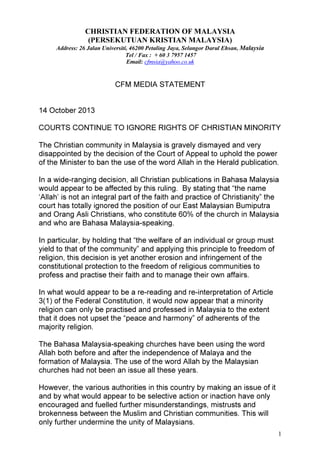 CHRISTIAN FEDERATION OF MALAYSIA
(PERSEKUTUAN KRISTIAN MALAYSIA)
Address: 26 Jalan Universiti, 46200 Petaling Jaya, Selangor Darul Ehsan, Malaysia
Tel / Fax : + 60 3 7957 1457
Email: cfmsia@yahoo.co.uk

CFM MEDIA STATEMENT

14 October 2013
COURTS CONTINUE TO IGNORE RIGHTS OF CHRISTIAN MINORITY
The Christian community in Malaysia is gravely dismayed and very
disappointed by the decision of the Court of Appeal to uphold the power
of the Minister to ban the use of the word Allah in the Herald publication.
In a wide-ranging decision, all Christian publications in Bahasa Malaysia
would appear to be affected by this ruling. By stating that “the name
‘Allah’ is not an integral part of the faith and practice of Christianity” the
court has totally ignored the position of our East Malaysian Bumiputra
and Orang Asli Christians, who constitute 60% of the church in Malaysia
and who are Bahasa Malaysia-speaking.
In particular, by holding that “the welfare of an individual or group must
yield to that of the community” and applying this principle to freedom of
religion, this decision is yet another erosion and infringement of the
constitutional protection to the freedom of religious communities to
profess and practise their faith and to manage their own affairs.
In what would appear to be a re-reading and re-interpretation of Article
3(1) of the Federal Constitution, it would now appear that a minority
religion can only be practised and professed in Malaysia to the extent
that it does not upset the “peace and harmony” of adherents of the
majority religion.
The Bahasa Malaysia-speaking churches have been using the word
Allah both before and after the independence of Malaya and the
formation of Malaysia. The use of the word Allah by the Malaysian
churches had not been an issue all these years.
However, the various authorities in this country by making an issue of it
and by what would appear to be selective action or inaction have only
encouraged and fuelled further misunderstandings, mistrusts and
brokenness between the Muslim and Christian communities. This will
only further undermine the unity of Malaysians.
1

 
